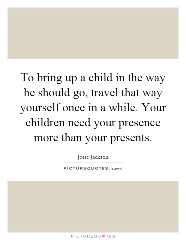 To bring up a child in the way he should go, travel that way yourself once in a while. Your children need your presence more than your presents Picture Quote #1