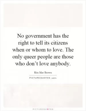 No government has the right to tell its citizens when or whom to love. The only queer people are those who don’t love anybody Picture Quote #1
