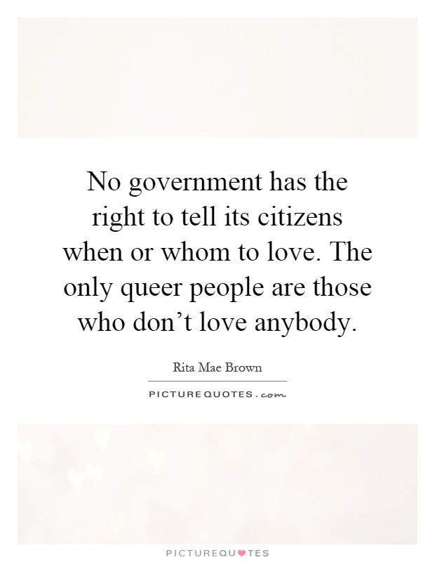 No government has the right to tell its citizens when or whom to love. The only queer people are those who don't love anybody Picture Quote #1