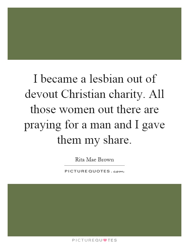 I became a lesbian out of devout Christian charity. All those women out there are praying for a man and I gave them my share Picture Quote #1