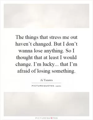 The things that stress me out haven’t changed. But I don’t wanna lose anything. So I thought that at least I would change. I’m lucky... that I’m afraid of losing something Picture Quote #1