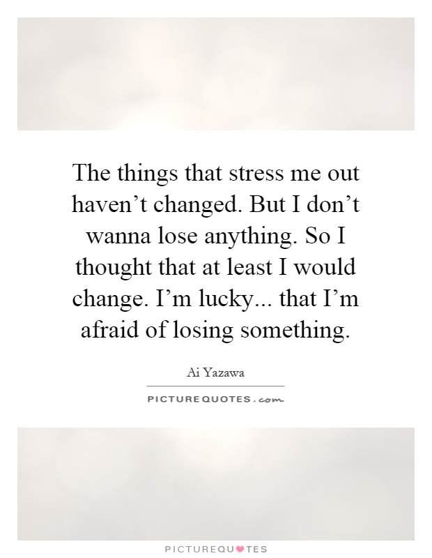 The things that stress me out haven't changed. But I don't wanna lose anything. So I thought that at least I would change. I'm lucky... that I'm afraid of losing something Picture Quote #1