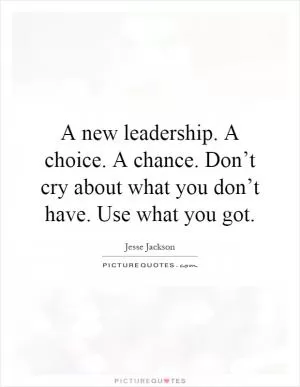 A new leadership. A choice. A chance. Don’t cry about what you don’t have. Use what you got Picture Quote #1