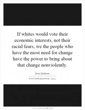 If whites would vote their economic interests, not their racial fears, we the people who have the most need for change have the power to bring about that change nonviolently Picture Quote #1