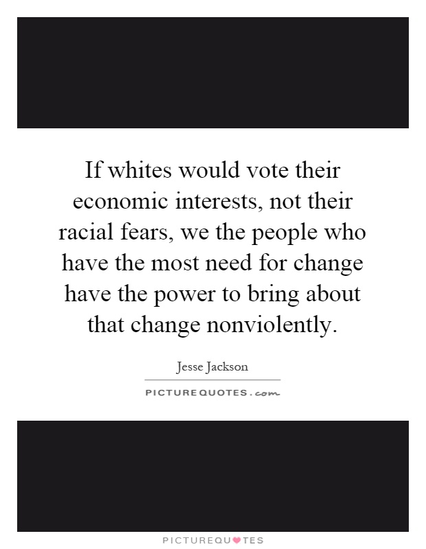 If whites would vote their economic interests, not their racial fears, we the people who have the most need for change have the power to bring about that change nonviolently Picture Quote #1