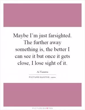 Maybe I’m just farsighted. The further away something is, the better I can see it but once it gets close, I lose sight of it Picture Quote #1