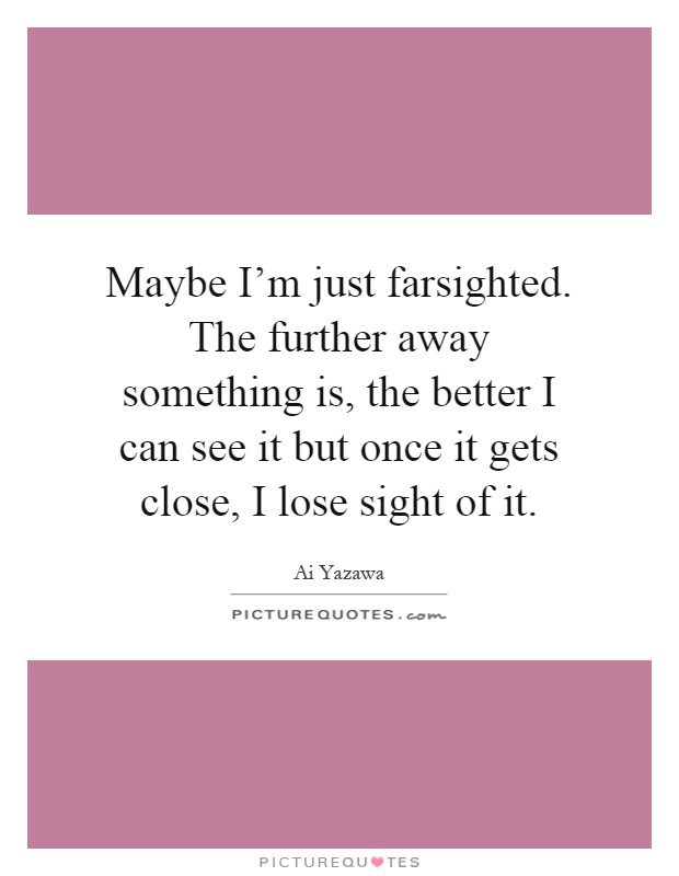 Maybe I'm just farsighted. The further away something is, the better I can see it but once it gets close, I lose sight of it Picture Quote #1