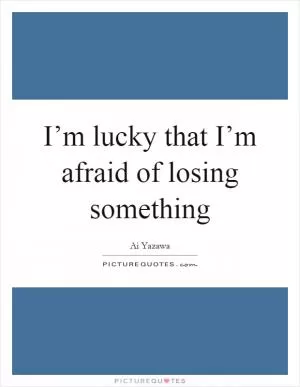 I’m lucky that I’m afraid of losing something Picture Quote #1