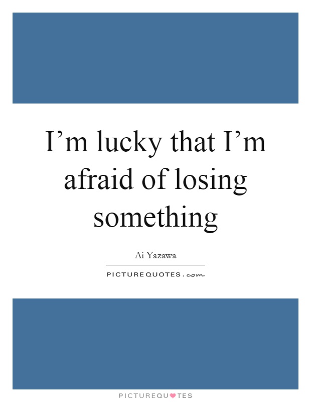 I'm lucky that I'm afraid of losing something Picture Quote #1