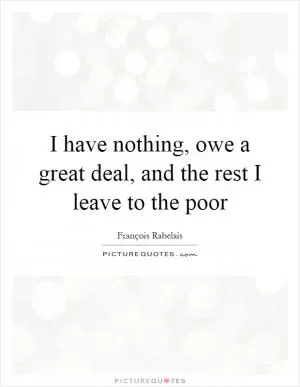 I have nothing, owe a great deal, and the rest I leave to the poor Picture Quote #1