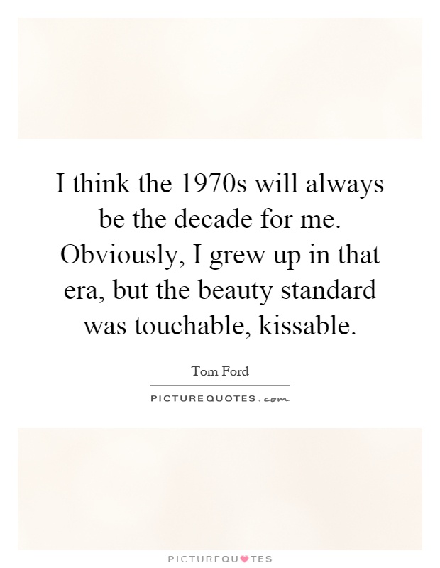 I think the 1970s will always be the decade for me. Obviously, I grew up in that era, but the beauty standard was touchable, kissable Picture Quote #1