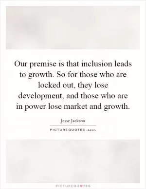 Our premise is that inclusion leads to growth. So for those who are locked out, they lose development, and those who are in power lose market and growth Picture Quote #1