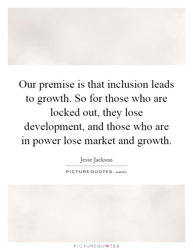 Our premise is that inclusion leads to growth. So for those who are locked out, they lose development, and those who are in power lose market and growth Picture Quote #1