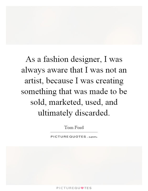 As a fashion designer, I was always aware that I was not an artist, because I was creating something that was made to be sold, marketed, used, and ultimately discarded Picture Quote #1