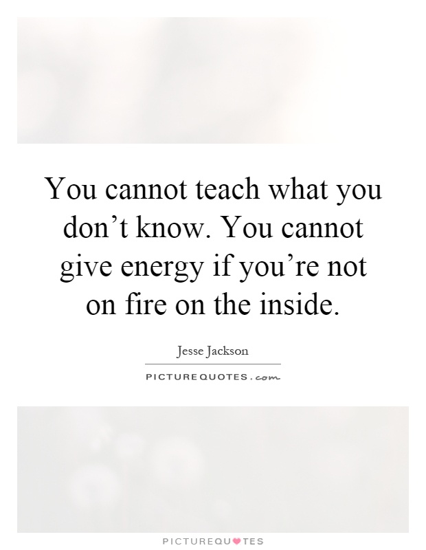 You cannot teach what you don't know. You cannot give energy if you're not on fire on the inside Picture Quote #1