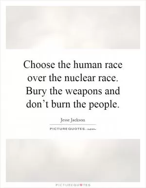 Choose the human race over the nuclear race. Bury the weapons and don’t burn the people Picture Quote #1