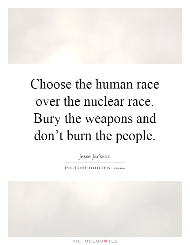 Choose the human race over the nuclear race. Bury the weapons and don't burn the people Picture Quote #1