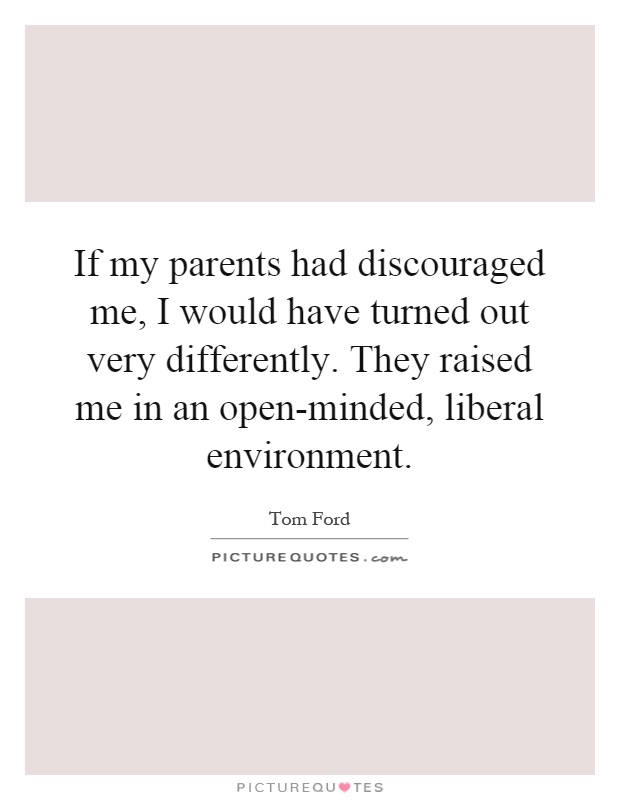 If my parents had discouraged me, I would have turned out very differently. They raised me in an open-minded, liberal environment Picture Quote #1