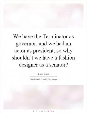 We have the Terminator as governor, and we had an actor as president, so why shouldn’t we have a fashion designer as a senator? Picture Quote #1