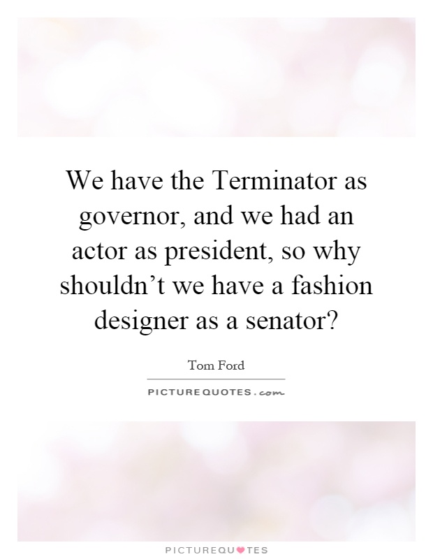 We have the Terminator as governor, and we had an actor as president, so why shouldn't we have a fashion designer as a senator? Picture Quote #1