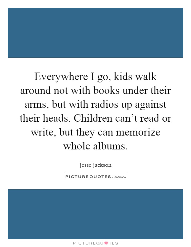 Everywhere I go, kids walk around not with books under their arms, but with radios up against their heads. Children can't read or write, but they can memorize whole albums Picture Quote #1
