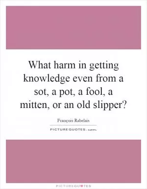 What harm in getting knowledge even from a sot, a pot, a fool, a mitten, or an old slipper? Picture Quote #1