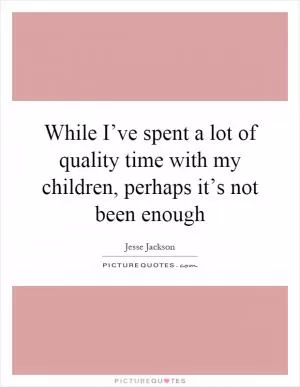 While I’ve spent a lot of quality time with my children, perhaps it’s not been enough Picture Quote #1