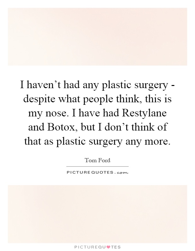I haven't had any plastic surgery - despite what people think, this is my nose. I have had Restylane and Botox, but I don't think of that as plastic surgery any more Picture Quote #1