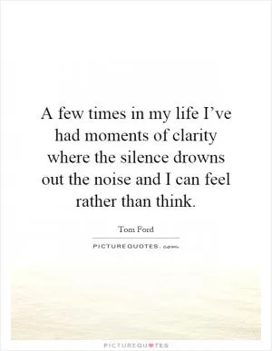 A few times in my life I’ve had moments of clarity where the silence drowns out the noise and I can feel rather than think Picture Quote #1