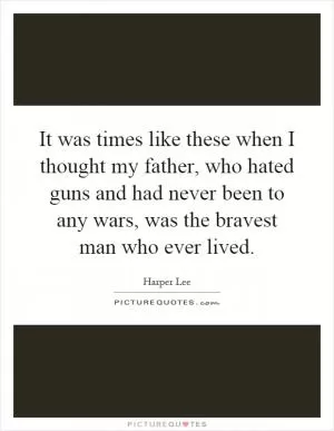 It was times like these when I thought my father, who hated guns and had never been to any wars, was the bravest man who ever lived Picture Quote #1