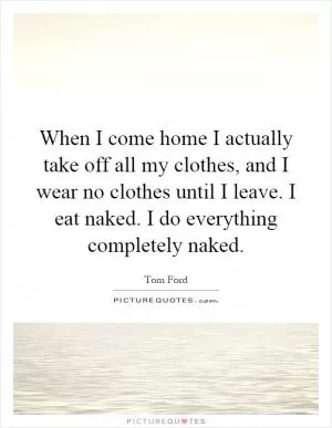 When I come home I actually take off all my clothes, and I wear no clothes until I leave. I eat naked. I do everything completely naked Picture Quote #1