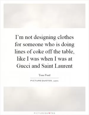 I’m not designing clothes for someone who is doing lines of coke off the table, like I was when I was at Gucci and Saint Laurent Picture Quote #1
