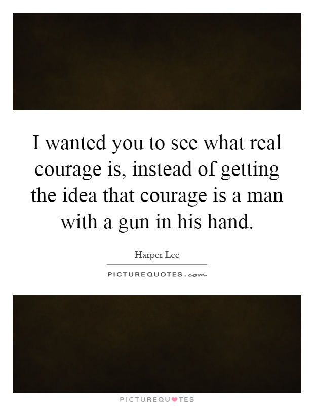 I wanted you to see what real courage is, instead of getting the idea that courage is a man with a gun in his hand Picture Quote #1