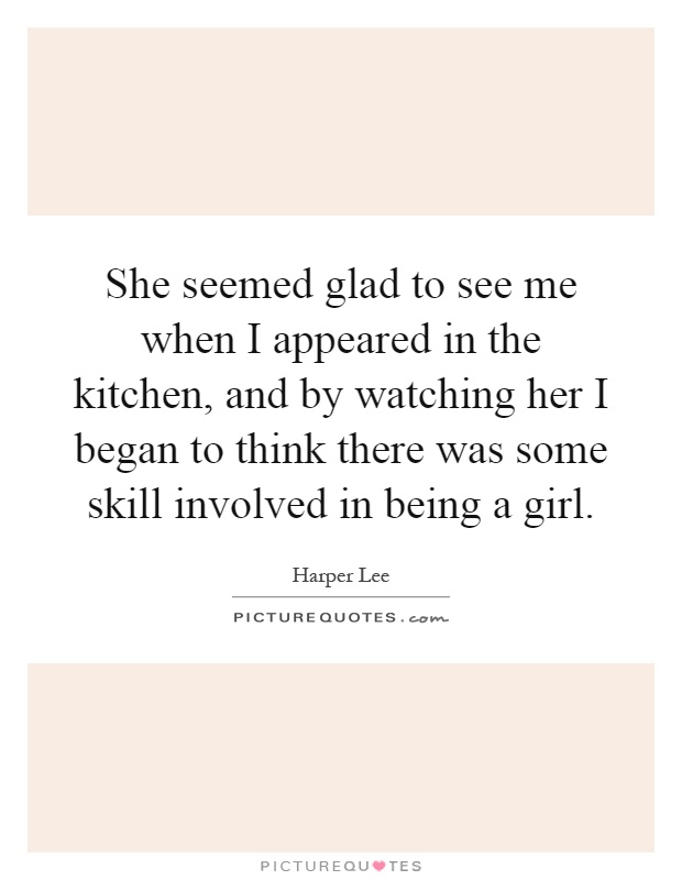 She seemed glad to see me when I appeared in the kitchen, and by watching her I began to think there was some skill involved in being a girl Picture Quote #1