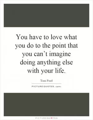 You have to love what you do to the point that you can’t imagine doing anything else with your life Picture Quote #1