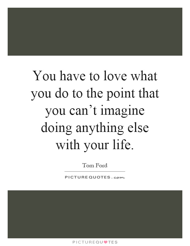 You have to love what you do to the point that you can't imagine doing anything else with your life Picture Quote #1
