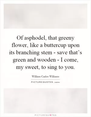 Of asphodel, that greeny flower, like a buttercup upon its branching stem - save that’s green and wooden - I come, my sweet, to sing to you Picture Quote #1