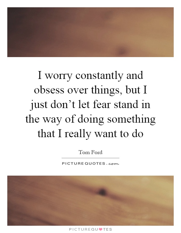 I worry constantly and obsess over things, but I just don't let fear stand in the way of doing something that I really want to do Picture Quote #1