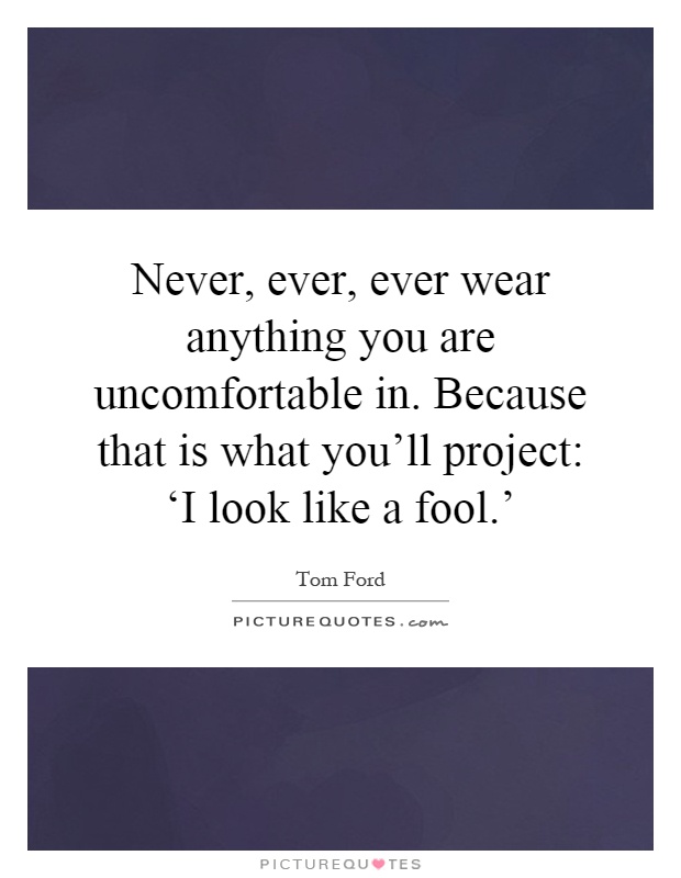 Never, ever, ever wear anything you are uncomfortable in. Because that is what you'll project: ‘I look like a fool.' Picture Quote #1
