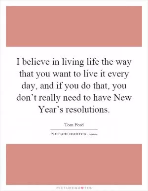 I believe in living life the way that you want to live it every day, and if you do that, you don’t really need to have New Year’s resolutions Picture Quote #1