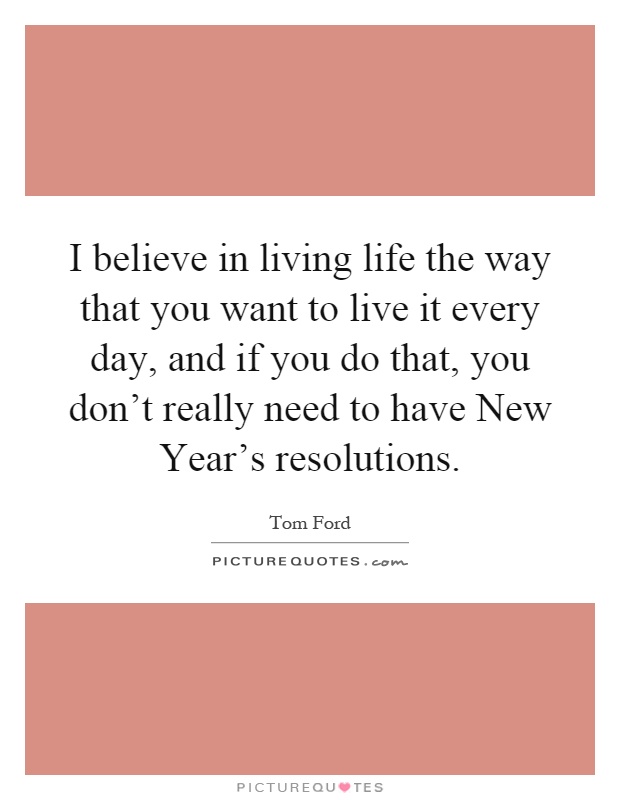 I believe in living life the way that you want to live it every day, and if you do that, you don't really need to have New Year's resolutions Picture Quote #1