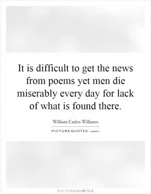 It is difficult to get the news from poems yet men die miserably every day for lack of what is found there Picture Quote #1