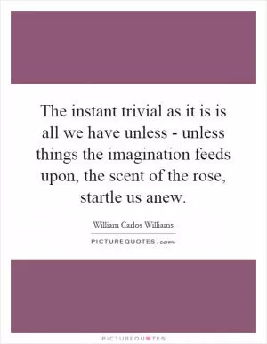 The instant trivial as it is is all we have unless - unless things the imagination feeds upon, the scent of the rose, startle us anew Picture Quote #1