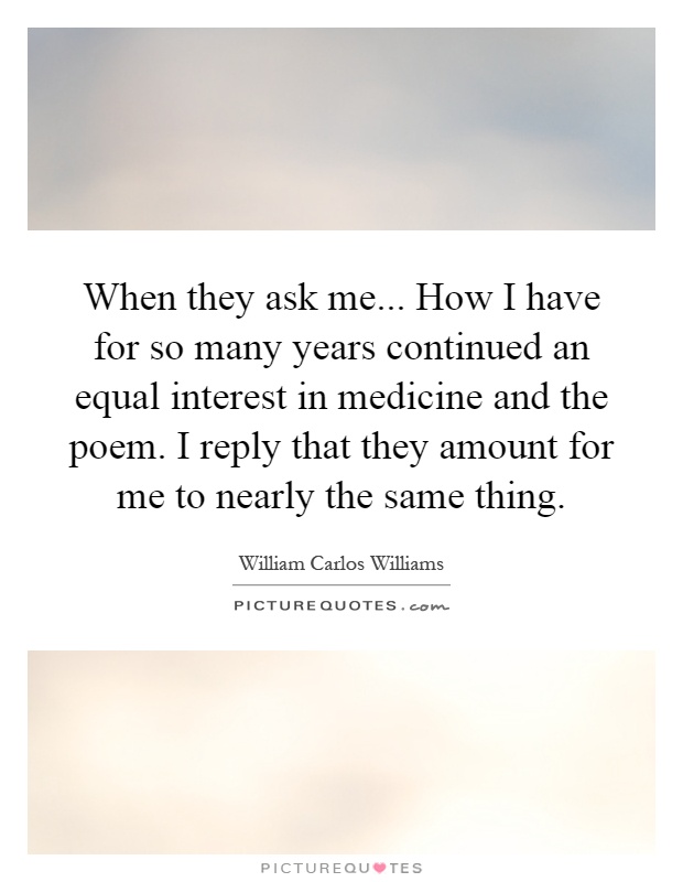 When they ask me... How I have for so many years continued an equal interest in medicine and the poem. I reply that they amount for me to nearly the same thing Picture Quote #1