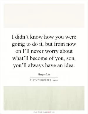 I didn’t know how you were going to do it, but from now on I’ll never worry about what’ll become of you, son, you’ll always have an idea Picture Quote #1