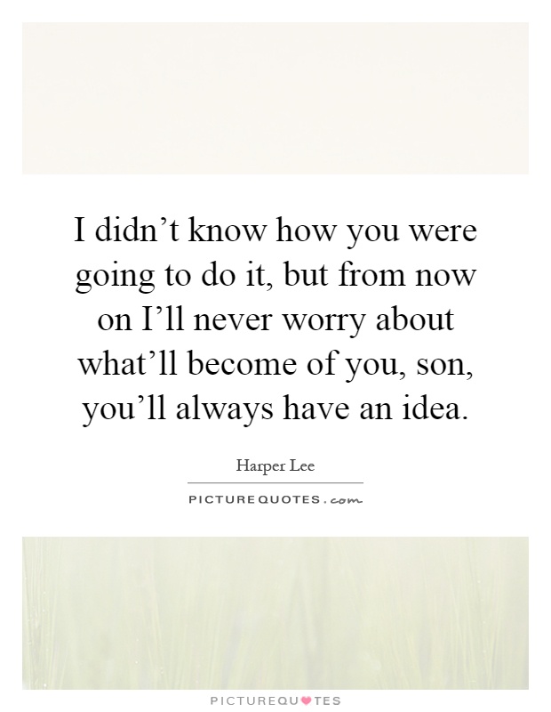 I didn't know how you were going to do it, but from now on I'll never worry about what'll become of you, son, you'll always have an idea Picture Quote #1