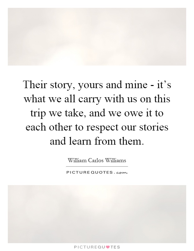 Their story, yours and mine - it's what we all carry with us on this trip we take, and we owe it to each other to respect our stories and learn from them Picture Quote #1