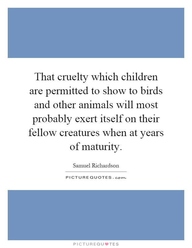 That cruelty which children are permitted to show to birds and other animals will most probably exert itself on their fellow creatures when at years of maturity Picture Quote #1