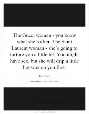The Gucci woman - you know what she’s after. The Saint Laurent woman - she’s going to torture you a little bit. You might have sex, but she will drip a little hot wax on you first Picture Quote #1