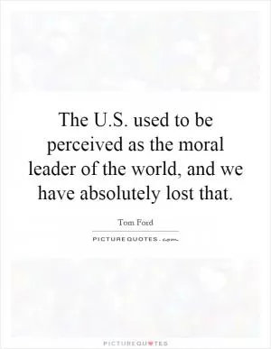 The U.S. used to be perceived as the moral leader of the world, and we have absolutely lost that Picture Quote #1